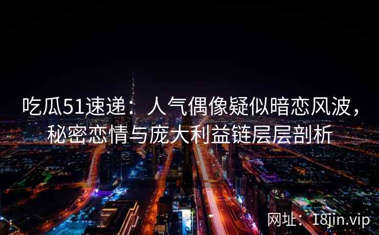 吃瓜51速递：人气偶像疑似暗恋风波，秘密恋情与庞大利益链层层剖析