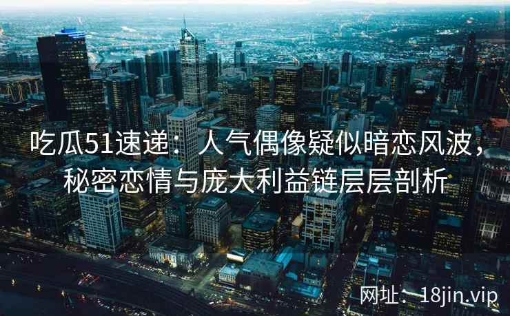 吃瓜51速递：人气偶像疑似暗恋风波，秘密恋情与庞大利益链层层剖析