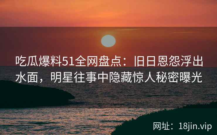 吃瓜爆料51全网盘点：旧日恩怨浮出水面，明星往事中隐藏惊人秘密曝光