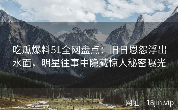 吃瓜爆料51全网盘点：旧日恩怨浮出水面，明星往事中隐藏惊人秘密曝光