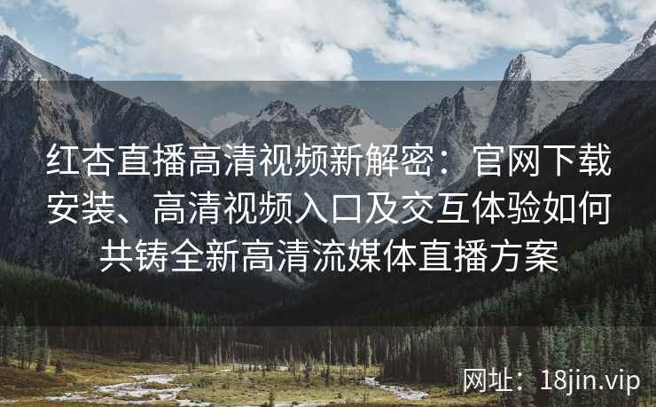 红杏直播高清视频新解密：官网下载安装、高清视频入口及交互体验如何共铸全新高清流媒体直播方案