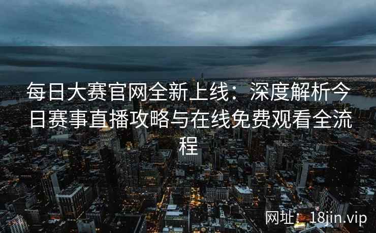 每日大赛官网全新上线：深度解析今日赛事直播攻略与在线免费观看全流程
