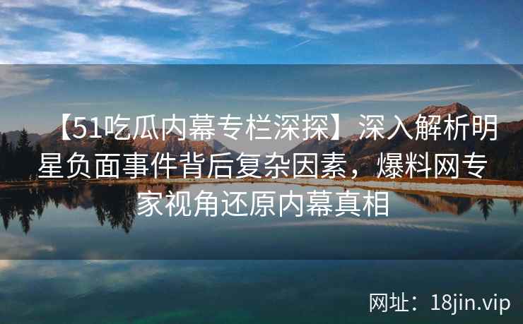 【51吃瓜内幕专栏深探】深入解析明星负面事件背后复杂因素，爆料网专家视角还原内幕真相