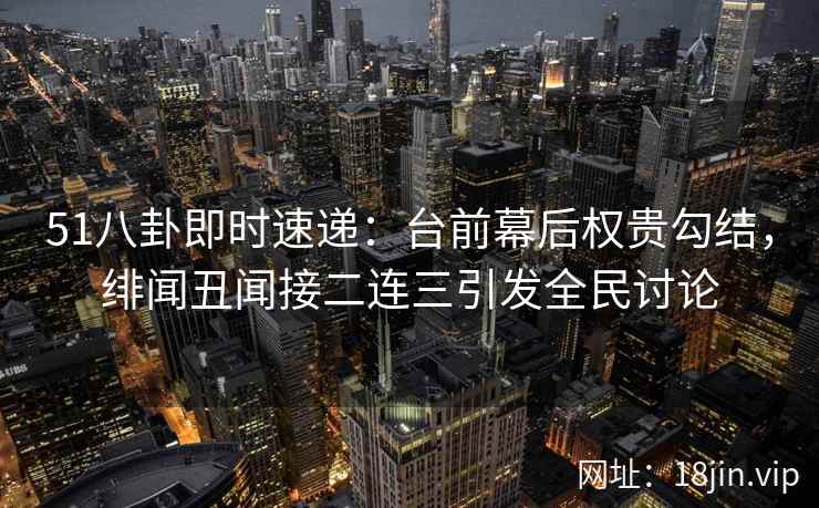 51八卦即时速递：台前幕后权贵勾结，绯闻丑闻接二连三引发全民讨论