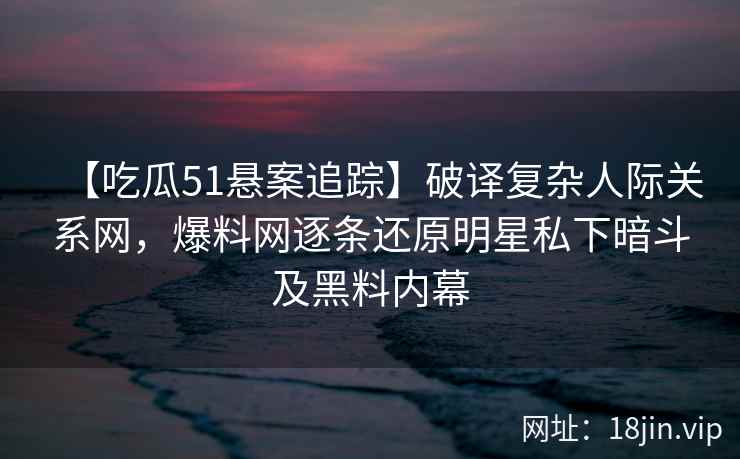 【吃瓜51悬案追踪】破译复杂人际关系网，爆料网逐条还原明星私下暗斗及黑料内幕