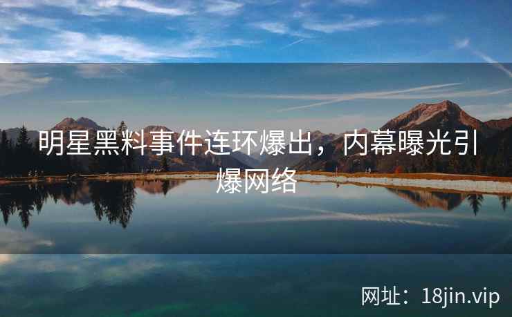 明星黑料事件连环爆出，内幕曝光引爆网络
