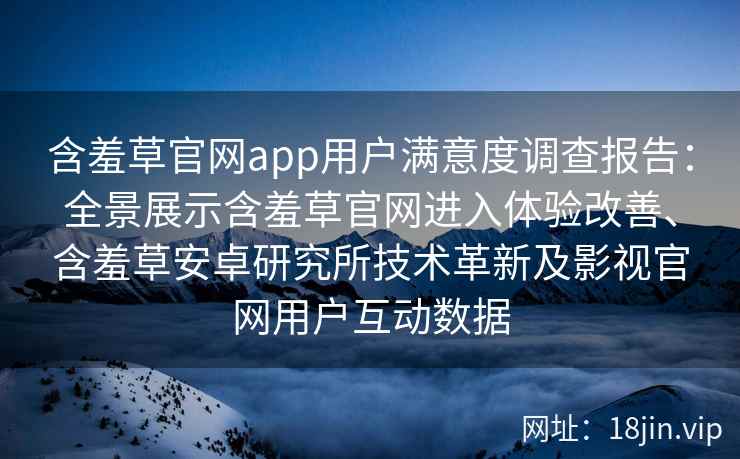 含羞草官网app用户满意度调查报告：全景展示含羞草官网进入体验改善、含羞草安卓研究所技术革新及影视官网用户互动数据