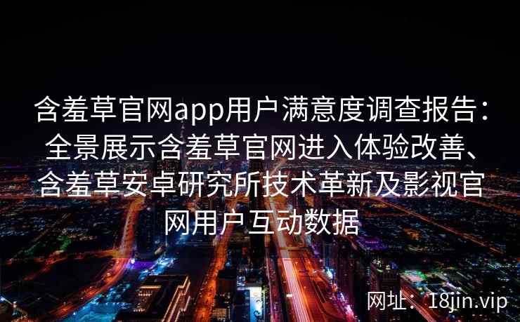 含羞草官网app用户满意度调查报告：全景展示含羞草官网进入体验改善、含羞草安卓研究所技术革新及影视官网用户互动数据