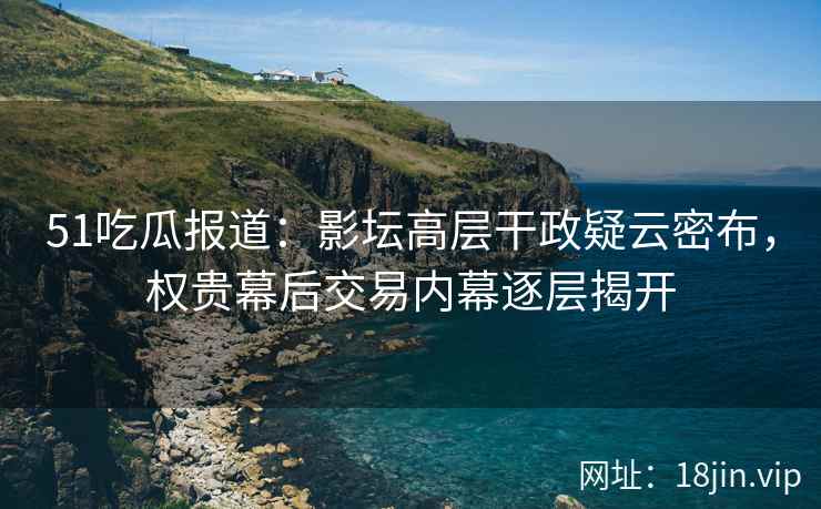 51吃瓜报道：影坛高层干政疑云密布，权贵幕后交易内幕逐层揭开