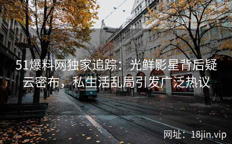 51爆料网独家追踪：光鲜影星背后疑云密布，私生活乱局引发广泛热议