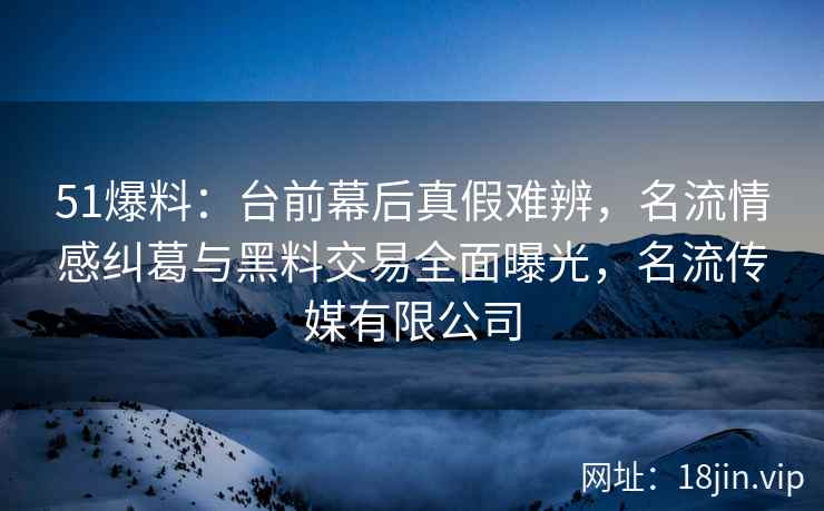 51爆料：台前幕后真假难辨，名流情感纠葛与黑料交易全面曝光，名流传媒有限公司