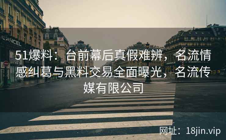 51爆料：台前幕后真假难辨，名流情感纠葛与黑料交易全面曝光，名流传媒有限公司