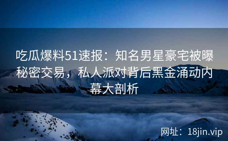 吃瓜爆料51速报：知名男星豪宅被曝秘密交易，私人派对背后黑金涌动内幕大剖析