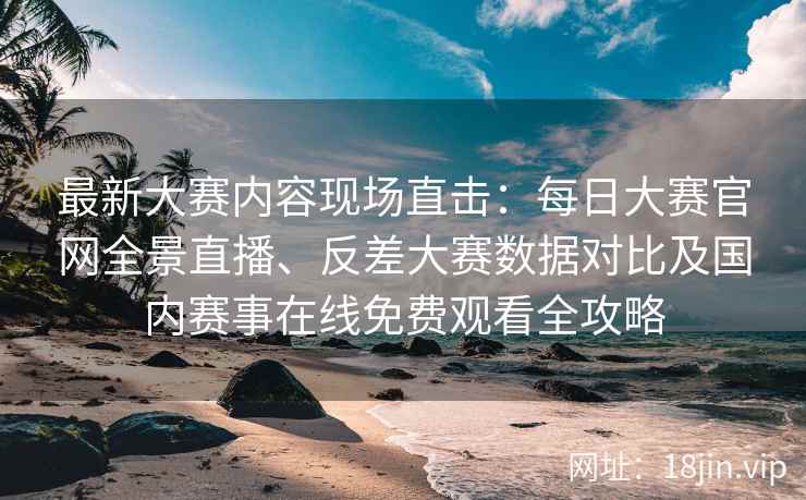 最新大赛内容现场直击：每日大赛官网全景直播、反差大赛数据对比及国内赛事在线免费观看全攻略
