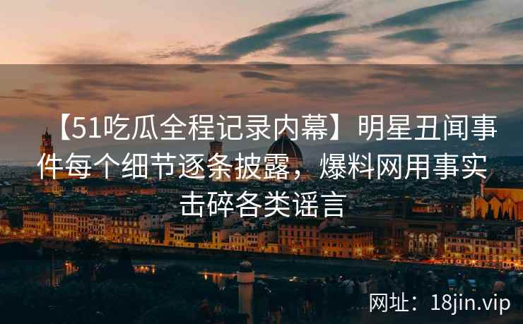 【51吃瓜全程记录内幕】明星丑闻事件每个细节逐条披露，爆料网用事实击碎各类谣言