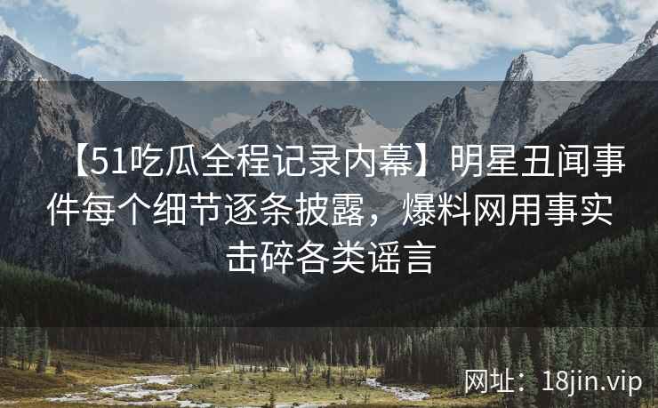 【51吃瓜全程记录内幕】明星丑闻事件每个细节逐条披露，爆料网用事实击碎各类谣言