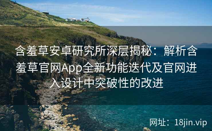 含羞草安卓研究所深层揭秘：解析含羞草官网App全新功能迭代及官网进入设计中突破性的改进