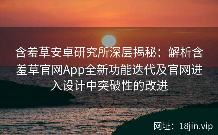 含羞草安卓研究所深层揭秘：解析含羞草官网App全新功能迭代及官网进入设计中突破性的改进