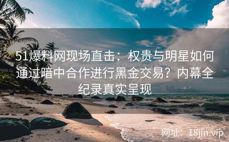 51爆料网现场直击：权贵与明星如何通过暗中合作进行黑金交易？内幕全纪录真实呈现