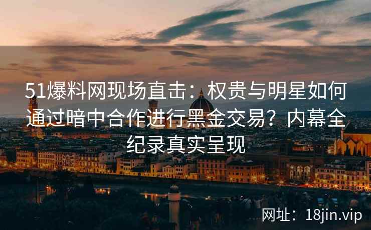 51爆料网现场直击：权贵与明星如何通过暗中合作进行黑金交易？内幕全纪录真实呈现