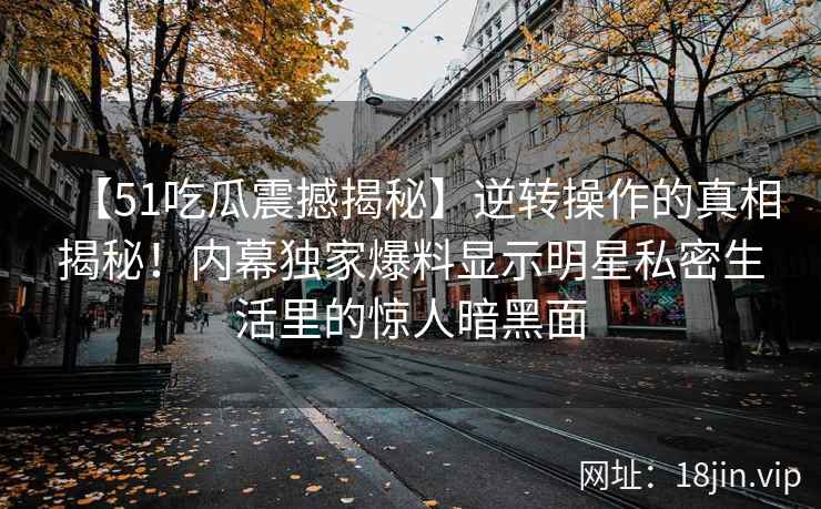 【51吃瓜震撼揭秘】逆转操作的真相揭秘！内幕独家爆料显示明星私密生活里的惊人暗黑面