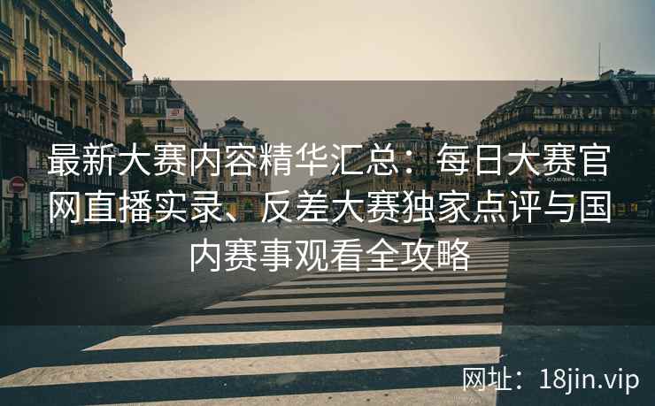 最新大赛内容精华汇总：每日大赛官网直播实录、反差大赛独家点评与国内赛事观看全攻略