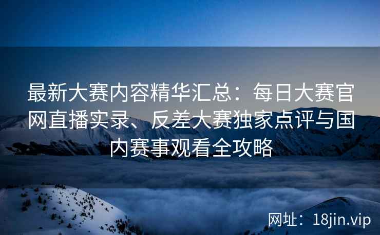 最新大赛内容精华汇总：每日大赛官网直播实录、反差大赛独家点评与国内赛事观看全攻略
