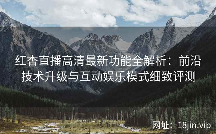 红杏直播高清最新功能全解析：前沿技术升级与互动娱乐模式细致评测