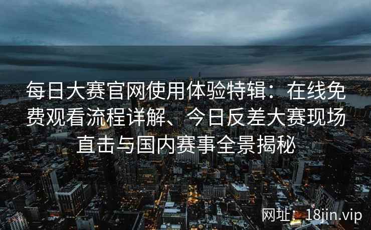 每日大赛官网使用体验特辑：在线免费观看流程详解、今日反差大赛现场直击与国内赛事全景揭秘