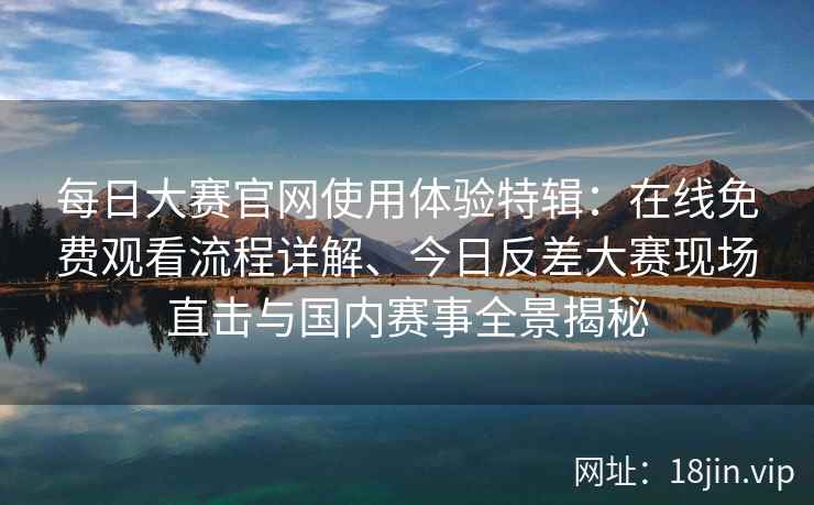 每日大赛官网使用体验特辑：在线免费观看流程详解、今日反差大赛现场直击与国内赛事全景揭秘