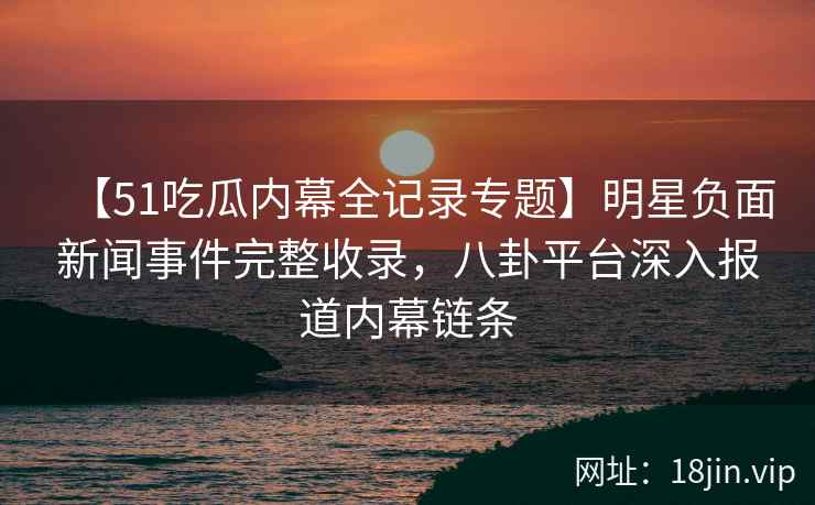 【51吃瓜内幕全记录专题】明星负面新闻事件完整收录，八卦平台深入报道内幕链条