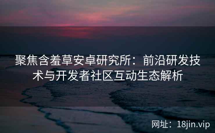 聚焦含羞草安卓研究所：前沿研发技术与开发者社区互动生态解析