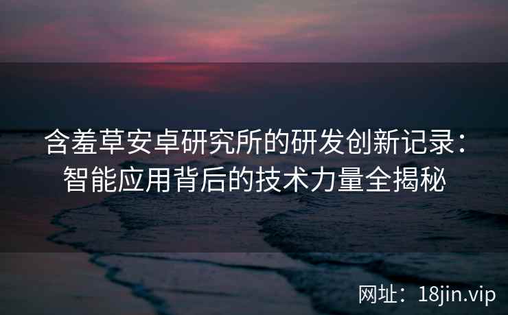 含羞草安卓研究所的研发创新记录：智能应用背后的技术力量全揭秘