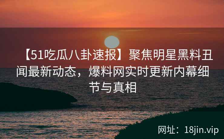 【51吃瓜八卦速报】聚焦明星黑料丑闻最新动态，爆料网实时更新内幕细节与真相