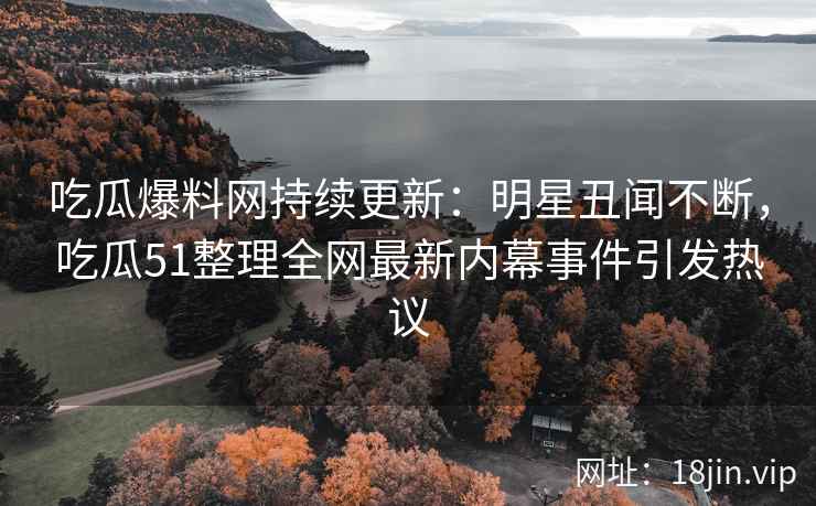 吃瓜爆料网持续更新：明星丑闻不断，吃瓜51整理全网最新内幕事件引发热议