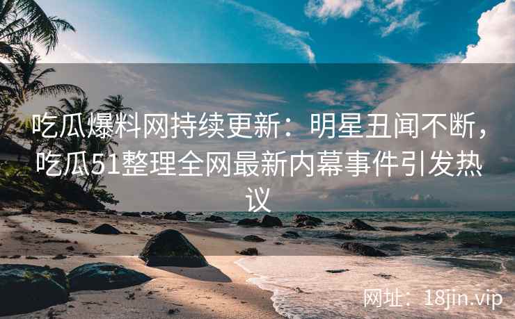 吃瓜爆料网持续更新：明星丑闻不断，吃瓜51整理全网最新内幕事件引发热议