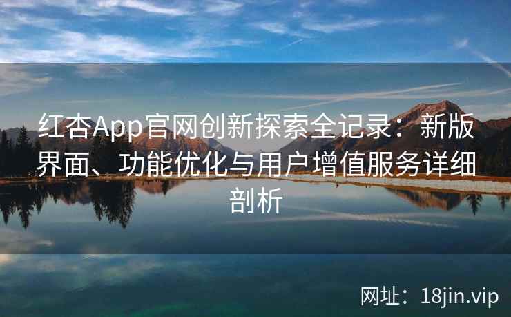 红杏App官网创新探索全记录：新版界面、功能优化与用户增值服务详细剖析