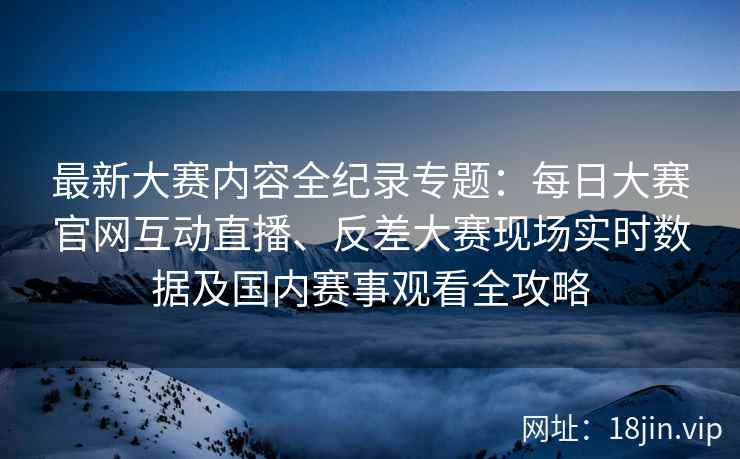 最新大赛内容全纪录专题：每日大赛官网互动直播、反差大赛现场实时数据及国内赛事观看全攻略