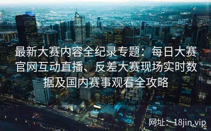 最新大赛内容全纪录专题：每日大赛官网互动直播、反差大赛现场实时数据及国内赛事观看全攻略
