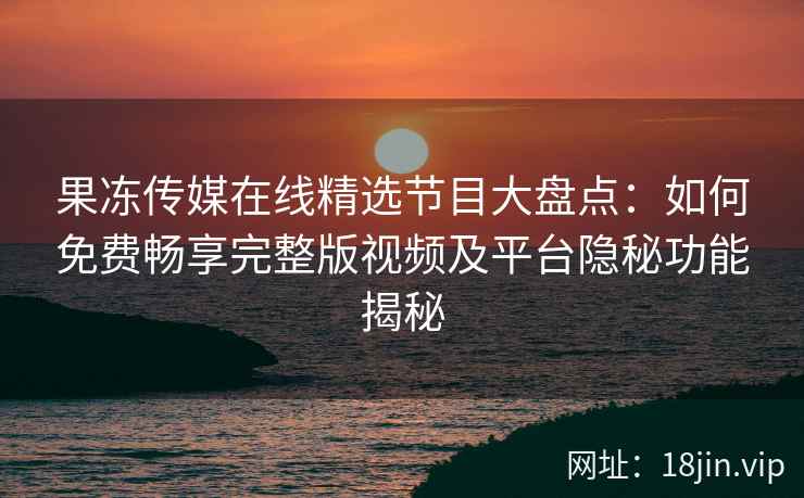果冻传媒在线精选节目大盘点：如何免费畅享完整版视频及平台隐秘功能揭秘
