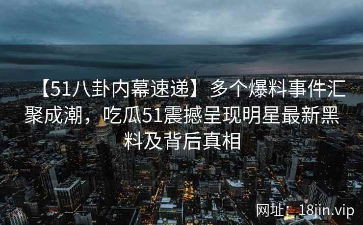 【51八卦内幕速递】多个爆料事件汇聚成潮，吃瓜51震撼呈现明星最新黑料及背后真相