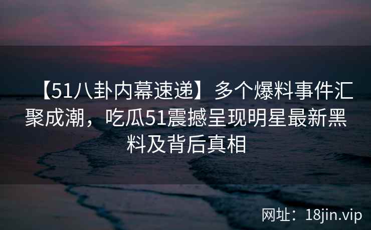 【51八卦内幕速递】多个爆料事件汇聚成潮，吃瓜51震撼呈现明星最新黑料及背后真相