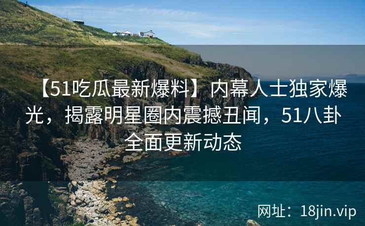 【51吃瓜最新爆料】内幕人士独家爆光，揭露明星圈内震撼丑闻，51八卦全面更新动态