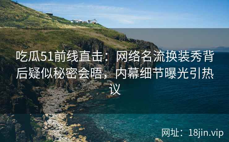 吃瓜51前线直击：网络名流换装秀背后疑似秘密会晤，内幕细节曝光引热议