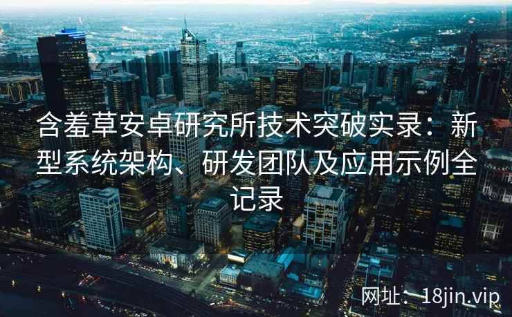 含羞草安卓研究所技术突破实录：新型系统架构、研发团队及应用示例全记录