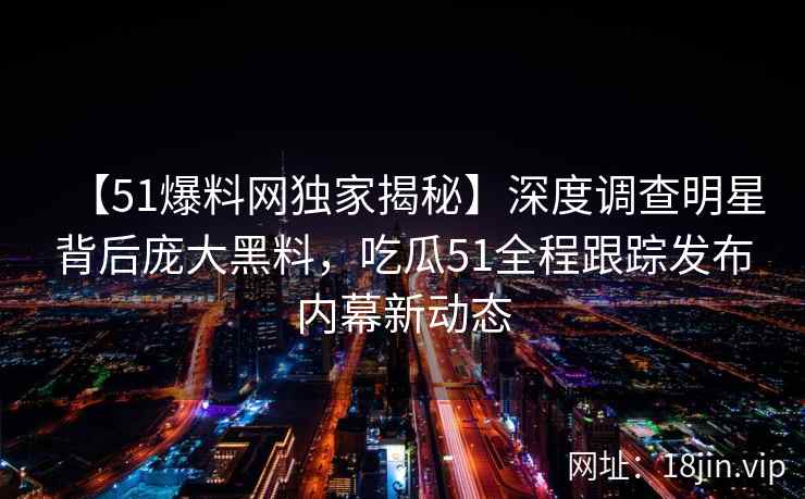 【51爆料网独家揭秘】深度调查明星背后庞大黑料，吃瓜51全程跟踪发布内幕新动态