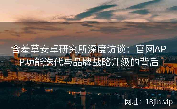 含羞草安卓研究所深度访谈：官网APP功能迭代与品牌战略升级的背后