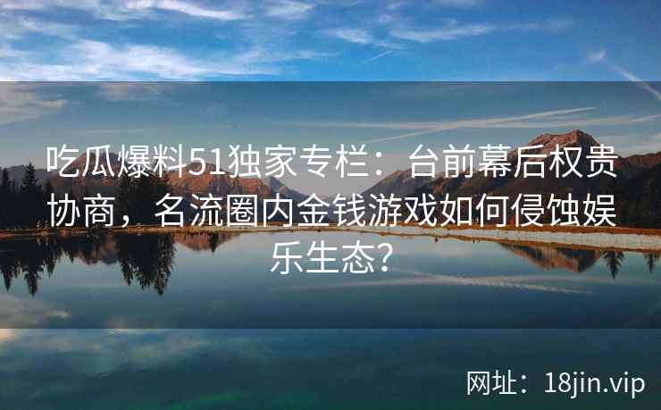 吃瓜爆料51独家专栏：台前幕后权贵协商，名流圈内金钱游戏如何侵蚀娱乐生态？