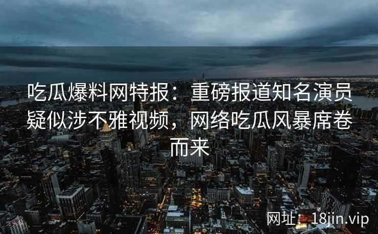 吃瓜爆料网特报：重磅报道知名演员疑似涉不雅视频，网络吃瓜风暴席卷而来