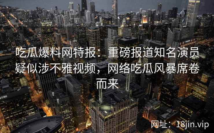 吃瓜爆料网特报：重磅报道知名演员疑似涉不雅视频，网络吃瓜风暴席卷而来